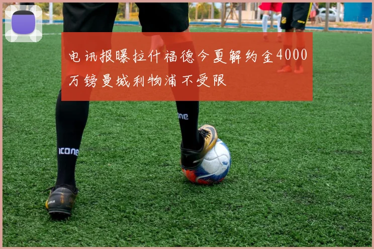 电讯报曝拉什福德今夏解约金4000万镑曼城利物浦不受限