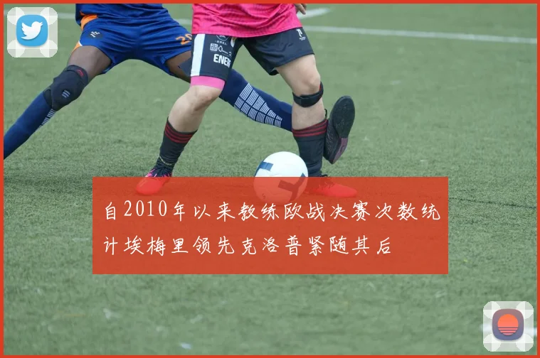 自2010年以来教练欧战决赛次数统计埃梅里领先克洛普紧随其后