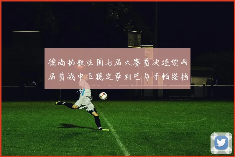 德尚执教法国七届大赛首次连续两届首战中卫稳定萨利巴与于帕搭档