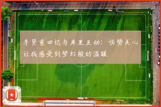 李贤重回忆与库里互动：伤势关心让我感受到梦幻般的温暖