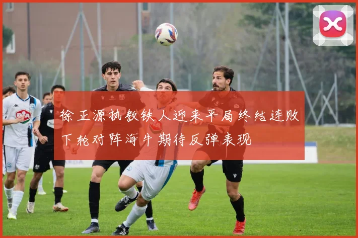 徐正源执教铁人迎来平局终结连败下轮对阵海牛期待反弹表现