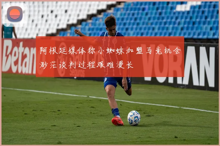 阿根廷媒体称小蜘蛛加盟马竞机会渺茫谈判过程艰难漫长