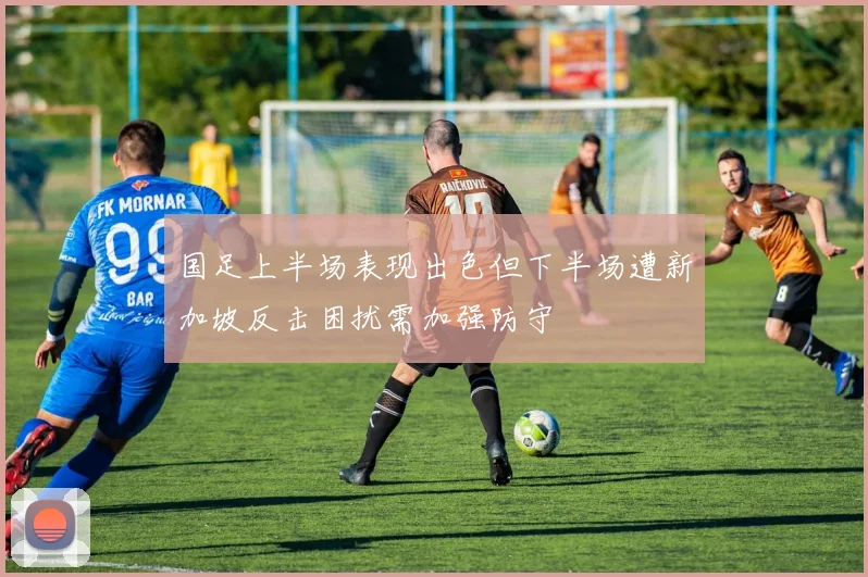 国足上半场表现出色但下半场遭新加坡反击困扰需加强防守