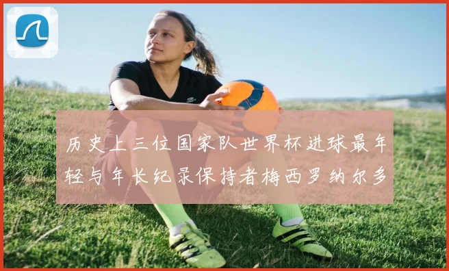 历史上三位国家队世界杯进球最年轻与年长纪录保持者梅西罗纳尔多劳德鲁普