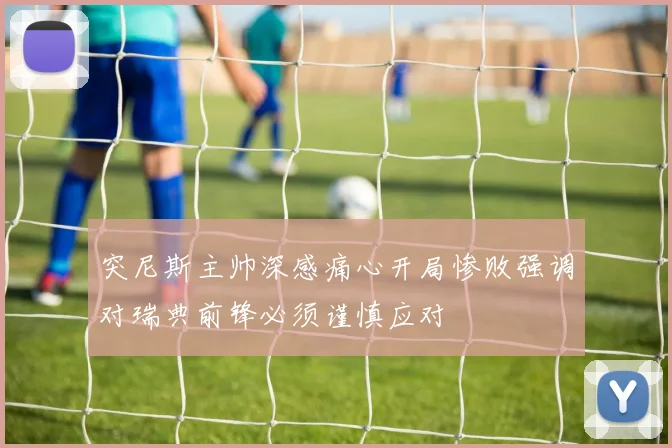 突尼斯主帅深感痛心开局惨败强调对瑞典前锋必须谨慎应对