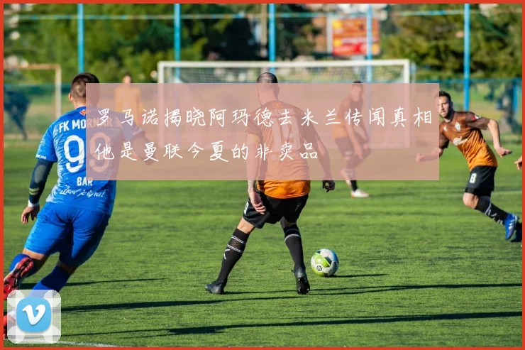 罗马诺揭晓阿玛德去米兰传闻真相他是曼联今夏的非卖品