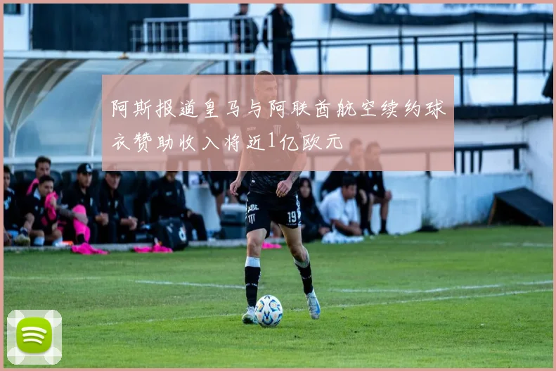 阿斯报道皇马与阿联酋航空续约球衣赞助收入将近1亿欧元