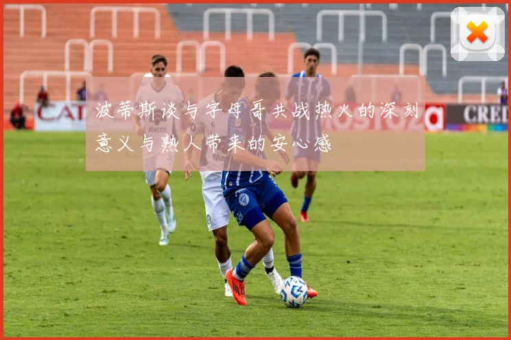 波蒂斯谈与字母哥共战热火的深刻意义与熟人带来的安心感