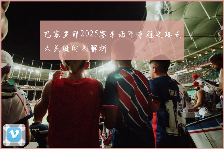 巴塞罗那2025赛季西甲夺冠之路五大关键时刻解析