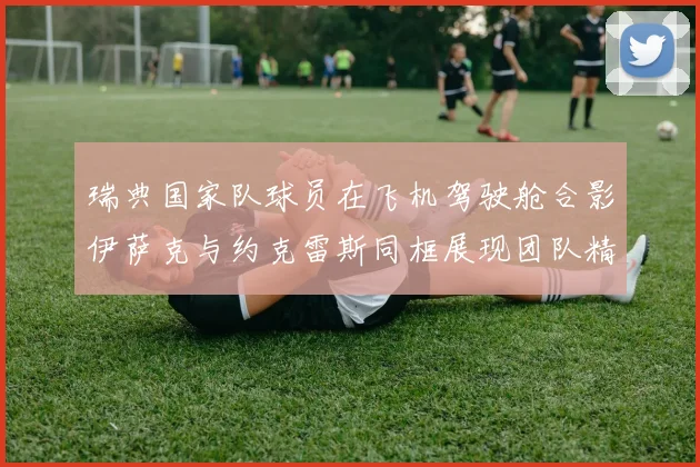 瑞典国家队球员在飞机驾驶舱合影伊萨克与约克雷斯同框展现团队精神