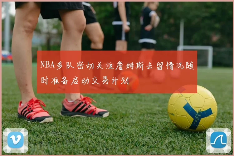 NBA多队密切关注詹姆斯去留情况随时准备启动交易计划