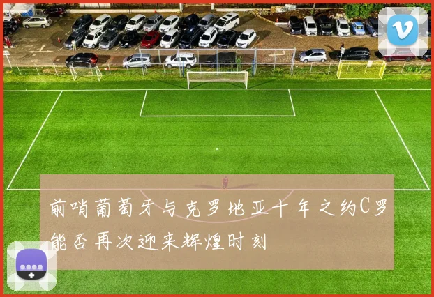 前哨葡萄牙与克罗地亚十年之约C罗能否再次迎来辉煌时刻