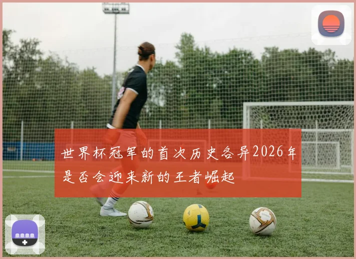 世界杯冠军的首次历史各异2026年是否会迎来新的王者崛起